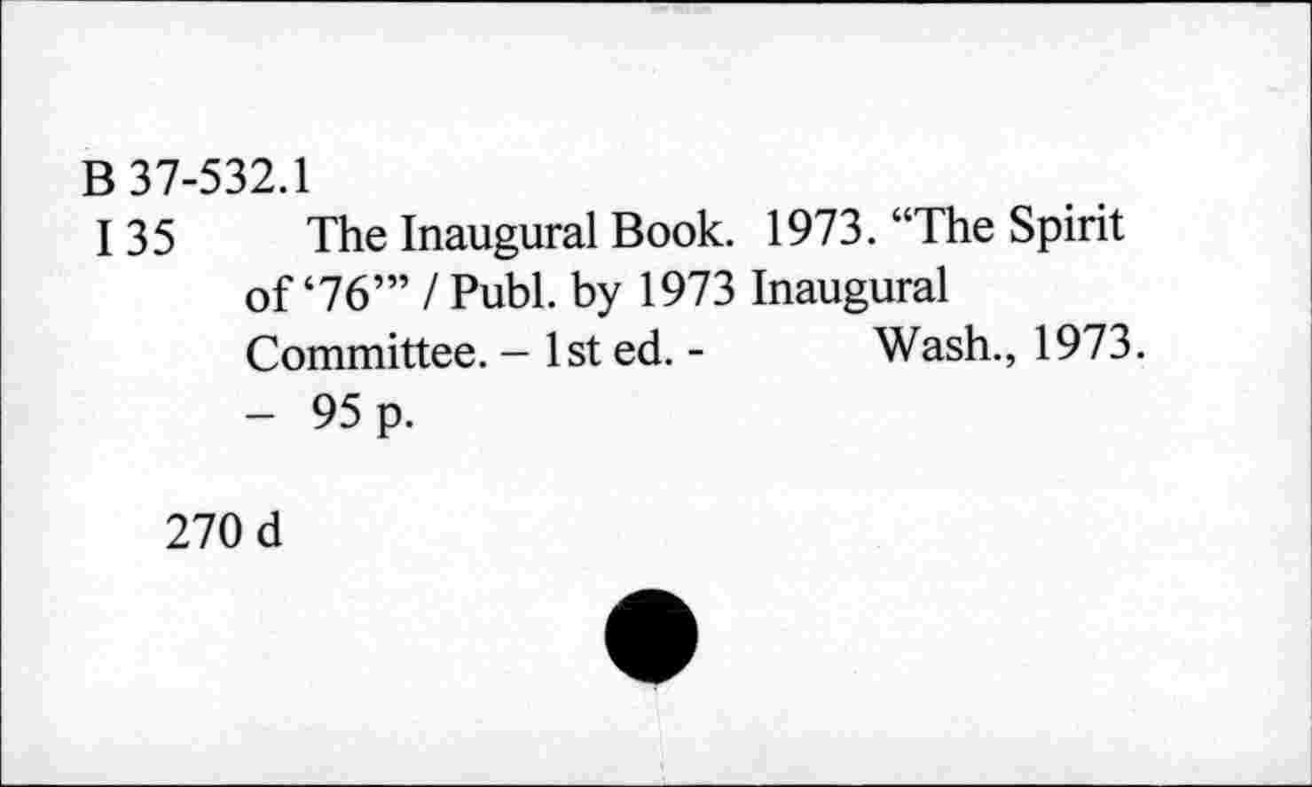 ﻿B 37-532.1
135 The Inaugural Book. 1973. “The Spirit of‘76’” I Publ. by 1973 Inaugural Committee. - 1st ed. - Wash., 1973. - 95 p.
270 d